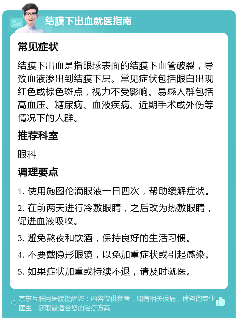 结膜下出血就医指南 常见症状 结膜下出血是指眼球表面的结膜下血管破裂，导致血液渗出到结膜下层。常见症状包括眼白出现红色或棕色斑点，视力不受影响。易感人群包括高血压、糖尿病、血液疾病、近期手术或外伤等情况下的人群。 推荐科室 眼科 调理要点 1. 使用施图伦滴眼液一日四次，帮助缓解症状。 2. 在前两天进行冷敷眼睛，之后改为热敷眼睛，促进血液吸收。 3. 避免熬夜和饮酒，保持良好的生活习惯。 4. 不要戴隐形眼镜，以免加重症状或引起感染。 5. 如果症状加重或持续不退，请及时就医。