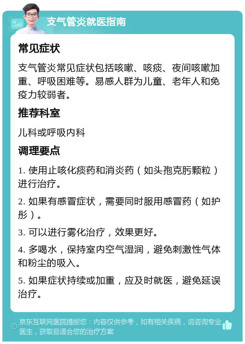 支气管炎就医指南 常见症状 支气管炎常见症状包括咳嗽、咳痰、夜间咳嗽加重、呼吸困难等。易感人群为儿童、老年人和免疫力较弱者。 推荐科室 儿科或呼吸内科 调理要点 1. 使用止咳化痰药和消炎药（如头孢克肟颗粒）进行治疗。 2. 如果有感冒症状，需要同时服用感冒药（如护彤）。 3. 可以进行雾化治疗，效果更好。 4. 多喝水，保持室内空气湿润，避免刺激性气体和粉尘的吸入。 5. 如果症状持续或加重，应及时就医，避免延误治疗。