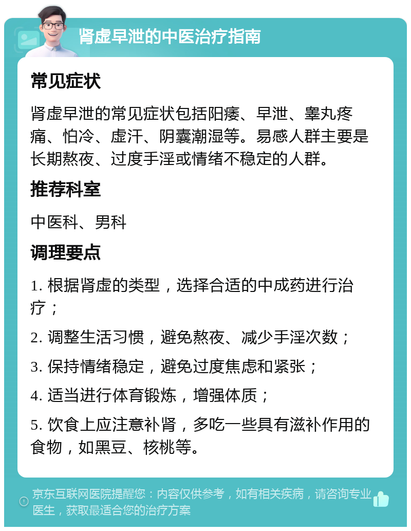 肾虚早泄的中医治疗指南 常见症状 肾虚早泄的常见症状包括阳痿、早泄、睾丸疼痛、怕冷、虚汗、阴囊潮湿等。易感人群主要是长期熬夜、过度手淫或情绪不稳定的人群。 推荐科室 中医科、男科 调理要点 1. 根据肾虚的类型，选择合适的中成药进行治疗； 2. 调整生活习惯，避免熬夜、减少手淫次数； 3. 保持情绪稳定，避免过度焦虑和紧张； 4. 适当进行体育锻炼，增强体质； 5. 饮食上应注意补肾，多吃一些具有滋补作用的食物，如黑豆、核桃等。