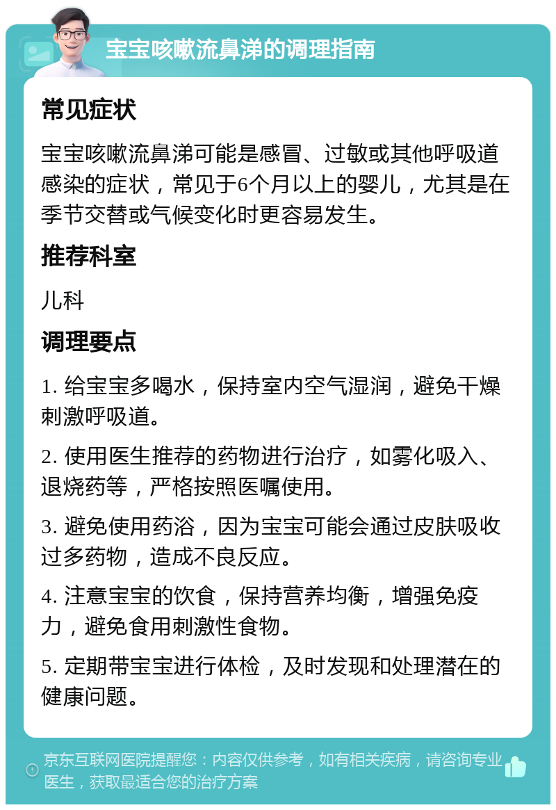 宝宝咳嗽流鼻涕的调理指南 常见症状 宝宝咳嗽流鼻涕可能是感冒、过敏或其他呼吸道感染的症状，常见于6个月以上的婴儿，尤其是在季节交替或气候变化时更容易发生。 推荐科室 儿科 调理要点 1. 给宝宝多喝水，保持室内空气湿润，避免干燥刺激呼吸道。 2. 使用医生推荐的药物进行治疗，如雾化吸入、退烧药等，严格按照医嘱使用。 3. 避免使用药浴，因为宝宝可能会通过皮肤吸收过多药物，造成不良反应。 4. 注意宝宝的饮食，保持营养均衡，增强免疫力，避免食用刺激性食物。 5. 定期带宝宝进行体检，及时发现和处理潜在的健康问题。