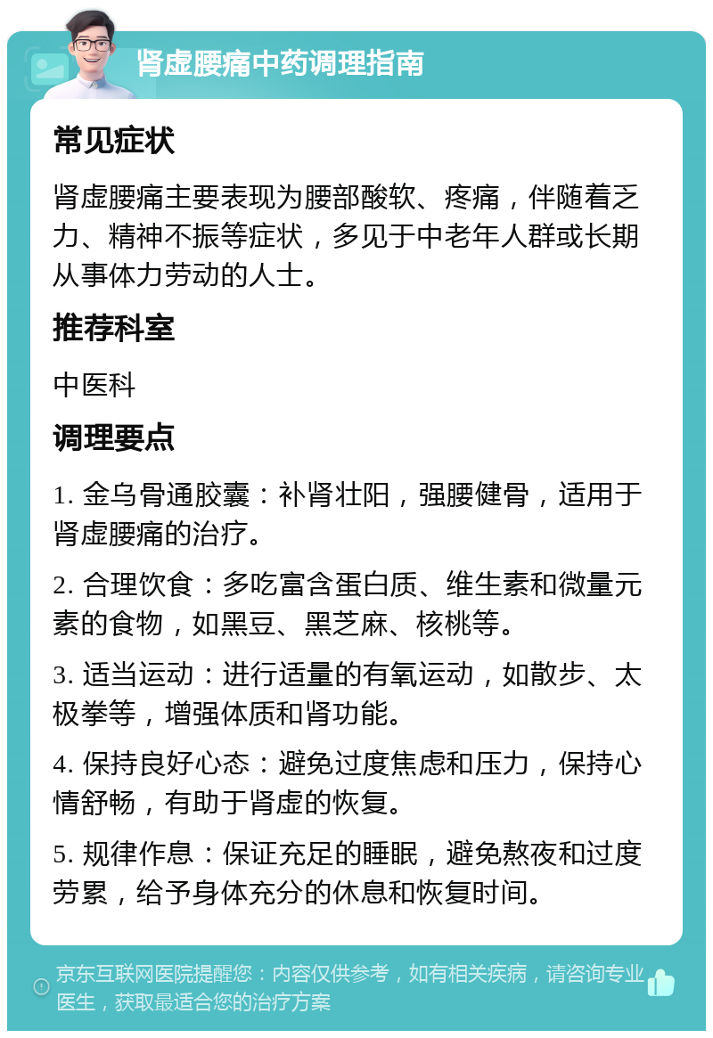 肾虚腰痛中药调理指南 常见症状 肾虚腰痛主要表现为腰部酸软、疼痛，伴随着乏力、精神不振等症状，多见于中老年人群或长期从事体力劳动的人士。 推荐科室 中医科 调理要点 1. 金乌骨通胶囊：补肾壮阳，强腰健骨，适用于肾虚腰痛的治疗。 2. 合理饮食：多吃富含蛋白质、维生素和微量元素的食物，如黑豆、黑芝麻、核桃等。 3. 适当运动：进行适量的有氧运动，如散步、太极拳等，增强体质和肾功能。 4. 保持良好心态：避免过度焦虑和压力，保持心情舒畅，有助于肾虚的恢复。 5. 规律作息：保证充足的睡眠，避免熬夜和过度劳累，给予身体充分的休息和恢复时间。