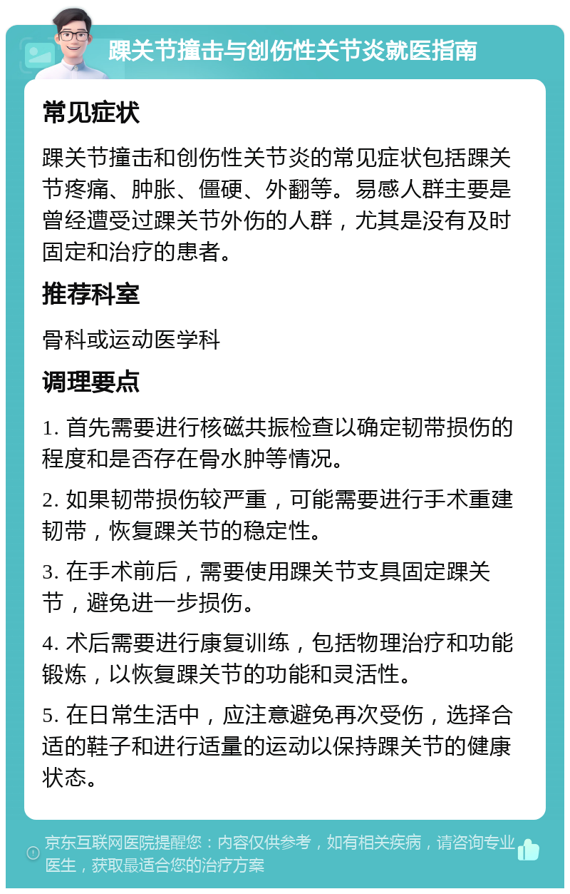 踝关节撞击与创伤性关节炎就医指南 常见症状 踝关节撞击和创伤性关节炎的常见症状包括踝关节疼痛、肿胀、僵硬、外翻等。易感人群主要是曾经遭受过踝关节外伤的人群，尤其是没有及时固定和治疗的患者。 推荐科室 骨科或运动医学科 调理要点 1. 首先需要进行核磁共振检查以确定韧带损伤的程度和是否存在骨水肿等情况。 2. 如果韧带损伤较严重，可能需要进行手术重建韧带，恢复踝关节的稳定性。 3. 在手术前后，需要使用踝关节支具固定踝关节，避免进一步损伤。 4. 术后需要进行康复训练，包括物理治疗和功能锻炼，以恢复踝关节的功能和灵活性。 5. 在日常生活中，应注意避免再次受伤，选择合适的鞋子和进行适量的运动以保持踝关节的健康状态。