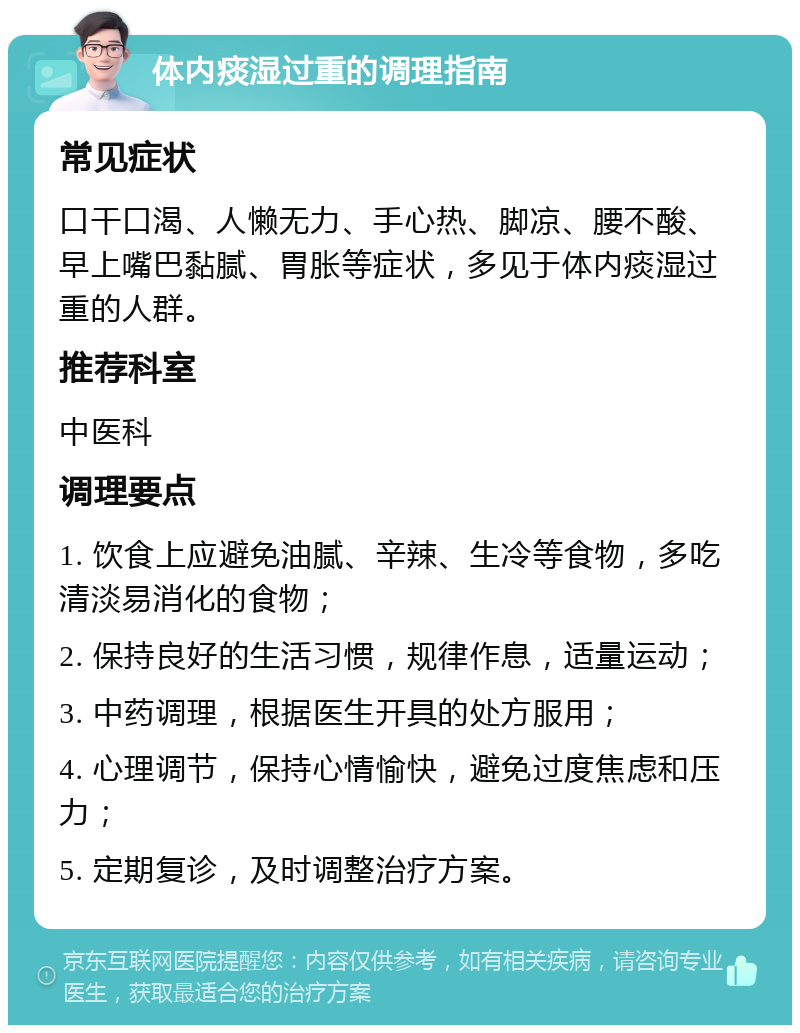 体内痰湿过重的调理指南 常见症状 口干口渴、人懒无力、手心热、脚凉、腰不酸、早上嘴巴黏腻、胃胀等症状，多见于体内痰湿过重的人群。 推荐科室 中医科 调理要点 1. 饮食上应避免油腻、辛辣、生冷等食物，多吃清淡易消化的食物； 2. 保持良好的生活习惯，规律作息，适量运动； 3. 中药调理，根据医生开具的处方服用； 4. 心理调节，保持心情愉快，避免过度焦虑和压力； 5. 定期复诊，及时调整治疗方案。