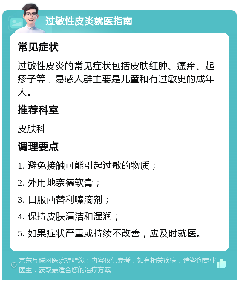 过敏性皮炎就医指南 常见症状 过敏性皮炎的常见症状包括皮肤红肿、瘙痒、起疹子等，易感人群主要是儿童和有过敏史的成年人。 推荐科室 皮肤科 调理要点 1. 避免接触可能引起过敏的物质； 2. 外用地奈德软膏； 3. 口服西替利嗪滴剂； 4. 保持皮肤清洁和湿润； 5. 如果症状严重或持续不改善，应及时就医。