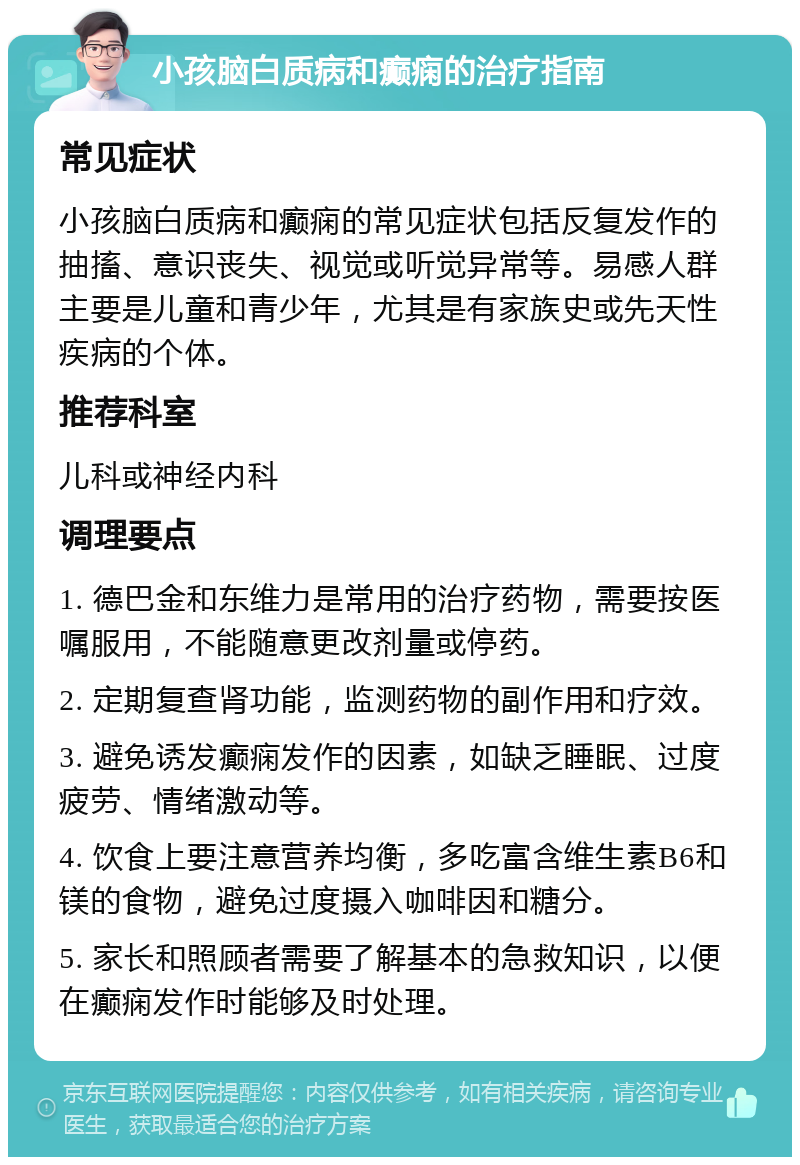 小孩脑白质病和癫痫的治疗指南 常见症状 小孩脑白质病和癫痫的常见症状包括反复发作的抽搐、意识丧失、视觉或听觉异常等。易感人群主要是儿童和青少年，尤其是有家族史或先天性疾病的个体。 推荐科室 儿科或神经内科 调理要点 1. 德巴金和东维力是常用的治疗药物，需要按医嘱服用，不能随意更改剂量或停药。 2. 定期复查肾功能，监测药物的副作用和疗效。 3. 避免诱发癫痫发作的因素，如缺乏睡眠、过度疲劳、情绪激动等。 4. 饮食上要注意营养均衡，多吃富含维生素B6和镁的食物，避免过度摄入咖啡因和糖分。 5. 家长和照顾者需要了解基本的急救知识，以便在癫痫发作时能够及时处理。