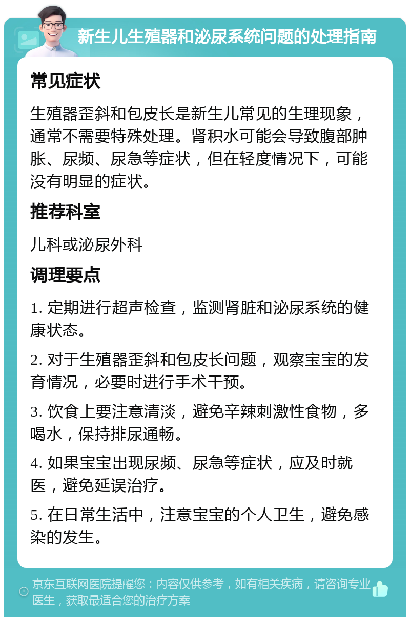 新生儿生殖器和泌尿系统问题的处理指南 常见症状 生殖器歪斜和包皮长是新生儿常见的生理现象，通常不需要特殊处理。肾积水可能会导致腹部肿胀、尿频、尿急等症状，但在轻度情况下，可能没有明显的症状。 推荐科室 儿科或泌尿外科 调理要点 1. 定期进行超声检查，监测肾脏和泌尿系统的健康状态。 2. 对于生殖器歪斜和包皮长问题，观察宝宝的发育情况，必要时进行手术干预。 3. 饮食上要注意清淡，避免辛辣刺激性食物，多喝水，保持排尿通畅。 4. 如果宝宝出现尿频、尿急等症状，应及时就医，避免延误治疗。 5. 在日常生活中，注意宝宝的个人卫生，避免感染的发生。