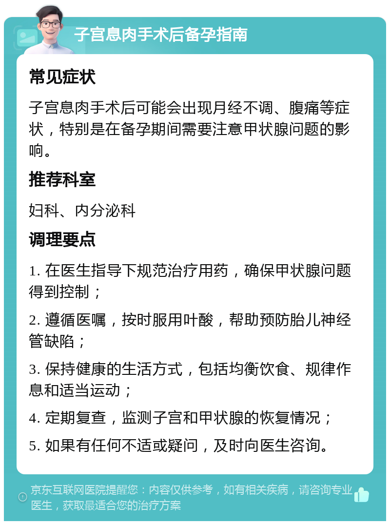 子宫息肉手术后备孕指南 常见症状 子宫息肉手术后可能会出现月经不调、腹痛等症状，特别是在备孕期间需要注意甲状腺问题的影响。 推荐科室 妇科、内分泌科 调理要点 1. 在医生指导下规范治疗用药，确保甲状腺问题得到控制； 2. 遵循医嘱，按时服用叶酸，帮助预防胎儿神经管缺陷； 3. 保持健康的生活方式，包括均衡饮食、规律作息和适当运动； 4. 定期复查，监测子宫和甲状腺的恢复情况； 5. 如果有任何不适或疑问，及时向医生咨询。