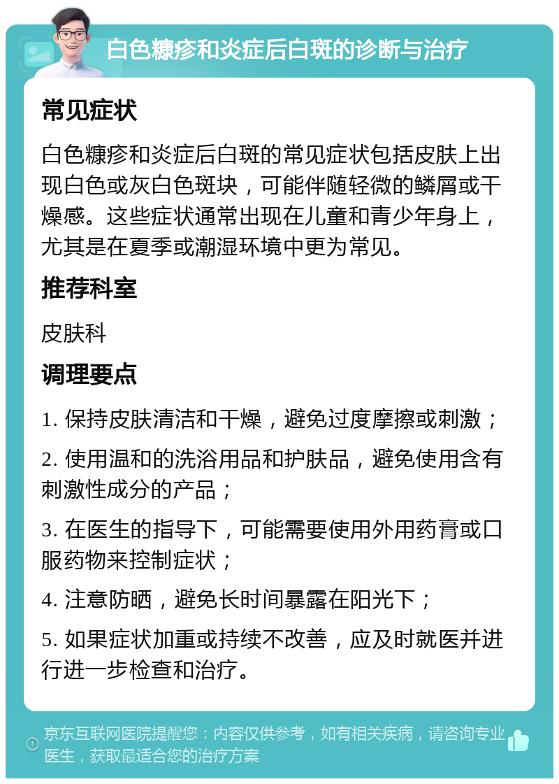 白色糠疹和炎症后白斑的诊断与治疗 常见症状 白色糠疹和炎症后白斑的常见症状包括皮肤上出现白色或灰白色斑块，可能伴随轻微的鳞屑或干燥感。这些症状通常出现在儿童和青少年身上，尤其是在夏季或潮湿环境中更为常见。 推荐科室 皮肤科 调理要点 1. 保持皮肤清洁和干燥，避免过度摩擦或刺激； 2. 使用温和的洗浴用品和护肤品，避免使用含有刺激性成分的产品； 3. 在医生的指导下，可能需要使用外用药膏或口服药物来控制症状； 4. 注意防晒，避免长时间暴露在阳光下； 5. 如果症状加重或持续不改善，应及时就医并进行进一步检查和治疗。