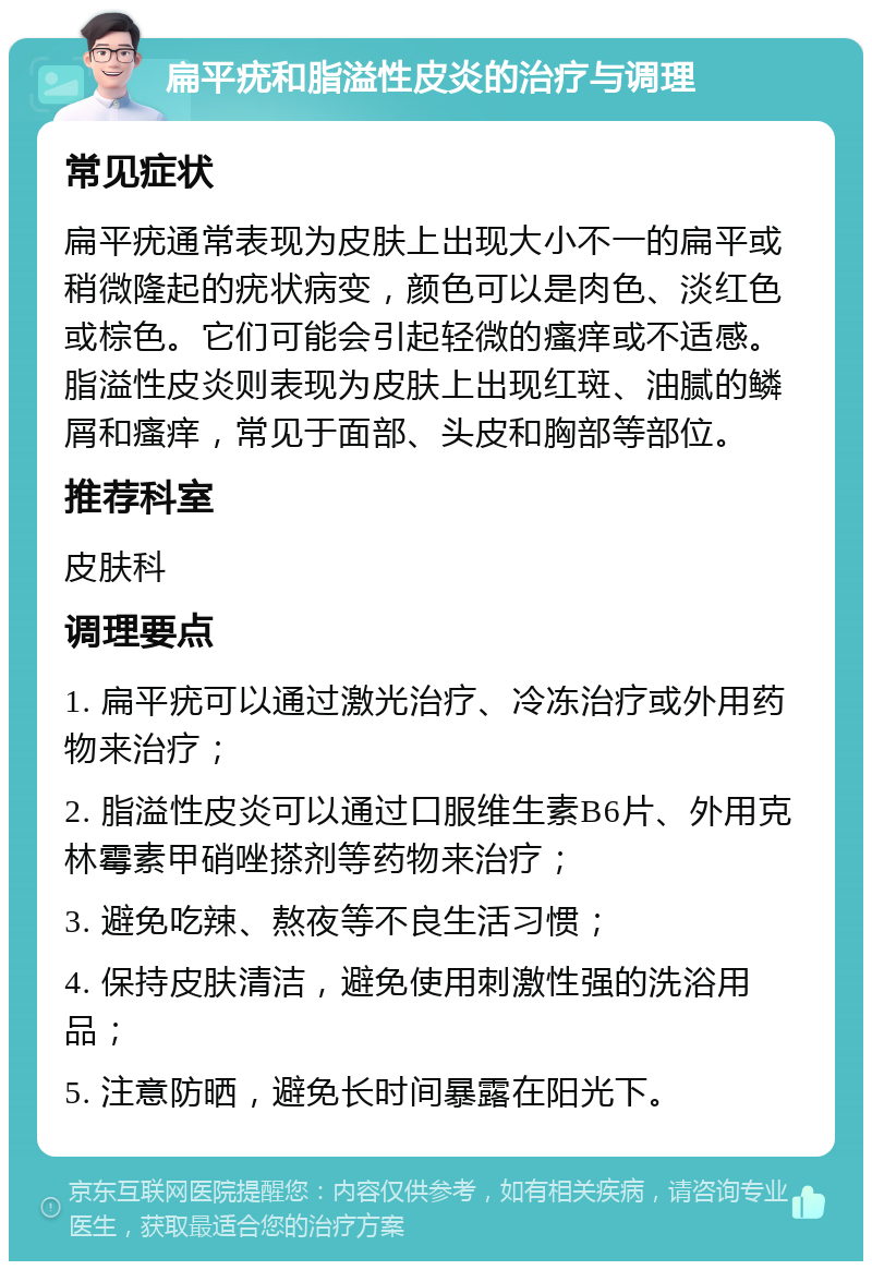 扁平疣和脂溢性皮炎的治疗与调理 常见症状 扁平疣通常表现为皮肤上出现大小不一的扁平或稍微隆起的疣状病变，颜色可以是肉色、淡红色或棕色。它们可能会引起轻微的瘙痒或不适感。脂溢性皮炎则表现为皮肤上出现红斑、油腻的鳞屑和瘙痒，常见于面部、头皮和胸部等部位。 推荐科室 皮肤科 调理要点 1. 扁平疣可以通过激光治疗、冷冻治疗或外用药物来治疗； 2. 脂溢性皮炎可以通过口服维生素B6片、外用克林霉素甲硝唑搽剂等药物来治疗； 3. 避免吃辣、熬夜等不良生活习惯； 4. 保持皮肤清洁，避免使用刺激性强的洗浴用品； 5. 注意防晒，避免长时间暴露在阳光下。