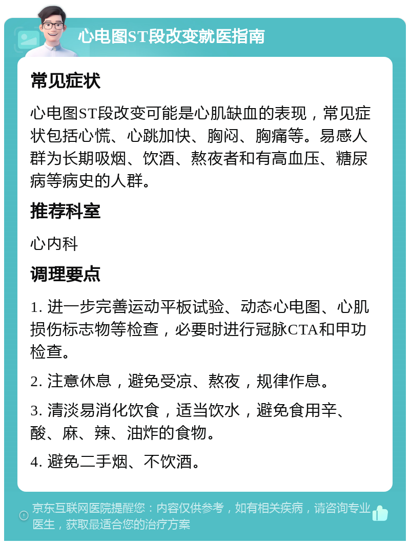 心电图ST段改变就医指南 常见症状 心电图ST段改变可能是心肌缺血的表现，常见症状包括心慌、心跳加快、胸闷、胸痛等。易感人群为长期吸烟、饮酒、熬夜者和有高血压、糖尿病等病史的人群。 推荐科室 心内科 调理要点 1. 进一步完善运动平板试验、动态心电图、心肌损伤标志物等检查，必要时进行冠脉CTA和甲功检查。 2. 注意休息，避免受凉、熬夜，规律作息。 3. 清淡易消化饮食，适当饮水，避免食用辛、酸、麻、辣、油炸的食物。 4. 避免二手烟、不饮酒。