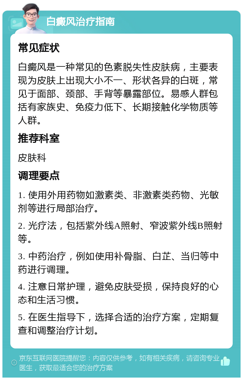 白癜风治疗指南 常见症状 白癜风是一种常见的色素脱失性皮肤病，主要表现为皮肤上出现大小不一、形状各异的白斑，常见于面部、颈部、手背等暴露部位。易感人群包括有家族史、免疫力低下、长期接触化学物质等人群。 推荐科室 皮肤科 调理要点 1. 使用外用药物如激素类、非激素类药物、光敏剂等进行局部治疗。 2. 光疗法，包括紫外线A照射、窄波紫外线B照射等。 3. 中药治疗，例如使用补骨脂、白芷、当归等中药进行调理。 4. 注意日常护理，避免皮肤受损，保持良好的心态和生活习惯。 5. 在医生指导下，选择合适的治疗方案，定期复查和调整治疗计划。