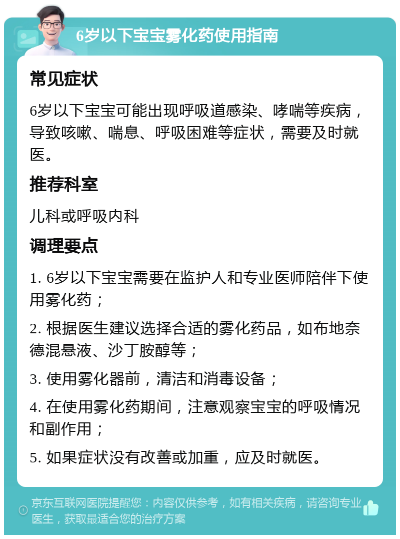 6岁以下宝宝雾化药使用指南 常见症状 6岁以下宝宝可能出现呼吸道感染、哮喘等疾病，导致咳嗽、喘息、呼吸困难等症状，需要及时就医。 推荐科室 儿科或呼吸内科 调理要点 1. 6岁以下宝宝需要在监护人和专业医师陪伴下使用雾化药； 2. 根据医生建议选择合适的雾化药品，如布地奈德混悬液、沙丁胺醇等； 3. 使用雾化器前，清洁和消毒设备； 4. 在使用雾化药期间，注意观察宝宝的呼吸情况和副作用； 5. 如果症状没有改善或加重，应及时就医。