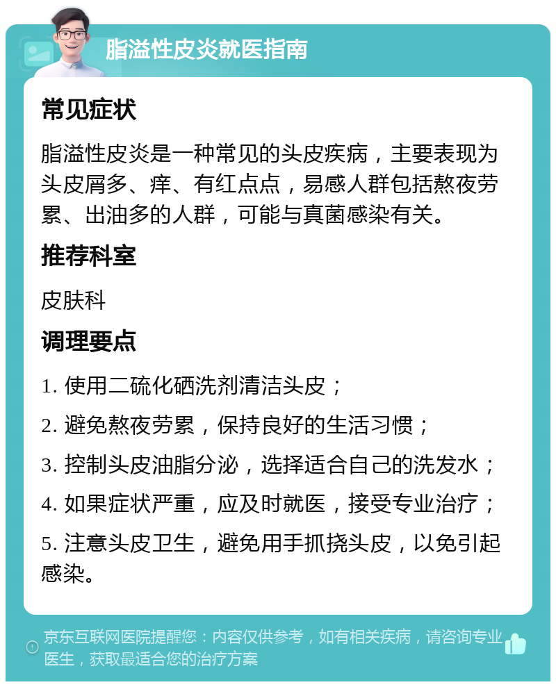 脂溢性皮炎就医指南 常见症状 脂溢性皮炎是一种常见的头皮疾病，主要表现为头皮屑多、痒、有红点点，易感人群包括熬夜劳累、出油多的人群，可能与真菌感染有关。 推荐科室 皮肤科 调理要点 1. 使用二硫化硒洗剂清洁头皮； 2. 避免熬夜劳累，保持良好的生活习惯； 3. 控制头皮油脂分泌，选择适合自己的洗发水； 4. 如果症状严重，应及时就医，接受专业治疗； 5. 注意头皮卫生，避免用手抓挠头皮，以免引起感染。