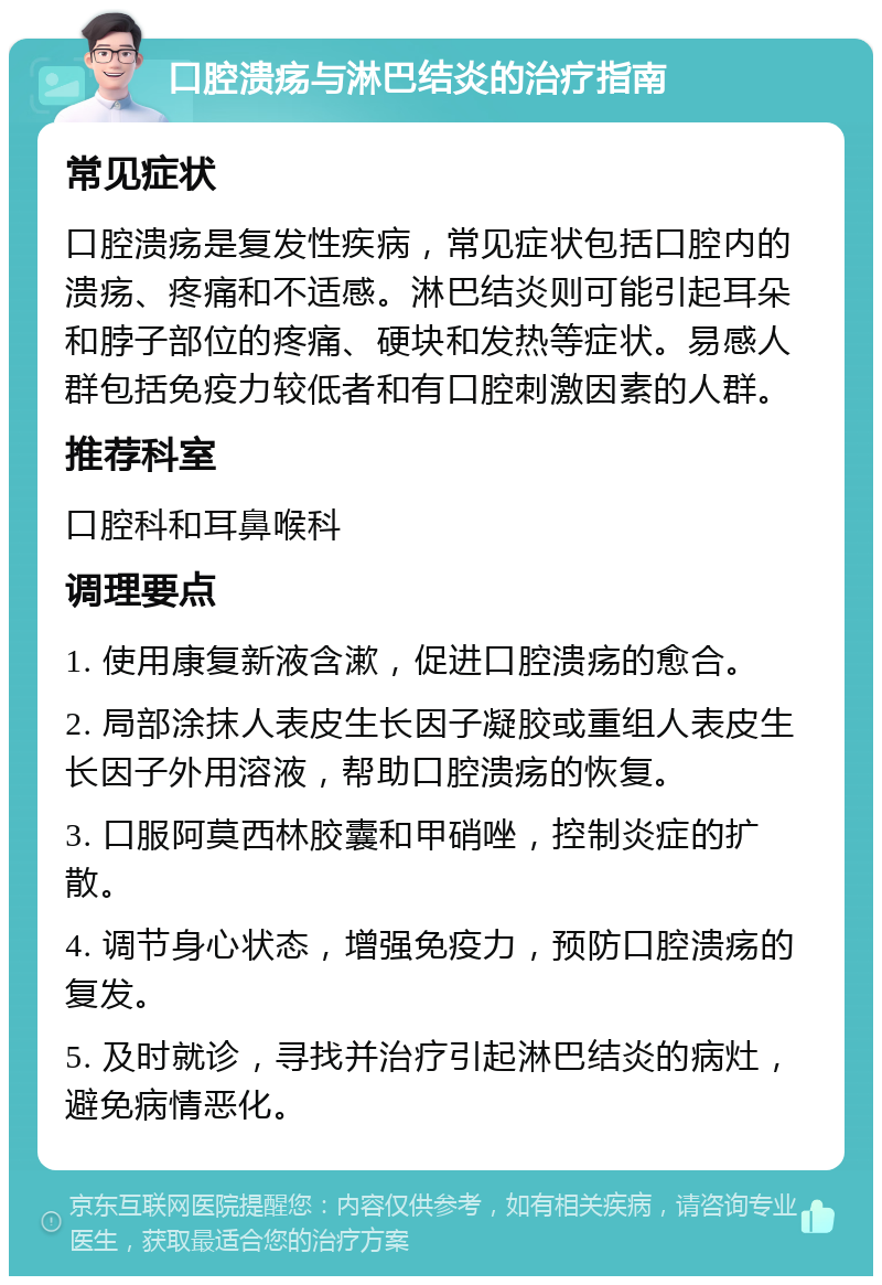 口腔溃疡与淋巴结炎的治疗指南 常见症状 口腔溃疡是复发性疾病，常见症状包括口腔内的溃疡、疼痛和不适感。淋巴结炎则可能引起耳朵和脖子部位的疼痛、硬块和发热等症状。易感人群包括免疫力较低者和有口腔刺激因素的人群。 推荐科室 口腔科和耳鼻喉科 调理要点 1. 使用康复新液含漱，促进口腔溃疡的愈合。 2. 局部涂抹人表皮生长因子凝胶或重组人表皮生长因子外用溶液，帮助口腔溃疡的恢复。 3. 口服阿莫西林胶囊和甲硝唑，控制炎症的扩散。 4. 调节身心状态，增强免疫力，预防口腔溃疡的复发。 5. 及时就诊，寻找并治疗引起淋巴结炎的病灶，避免病情恶化。