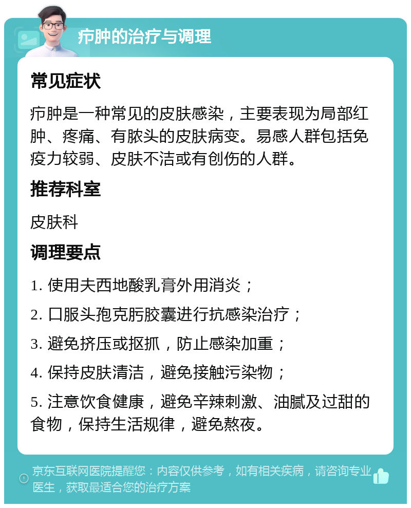 疖肿的治疗与调理 常见症状 疖肿是一种常见的皮肤感染，主要表现为局部红肿、疼痛、有脓头的皮肤病变。易感人群包括免疫力较弱、皮肤不洁或有创伤的人群。 推荐科室 皮肤科 调理要点 1. 使用夫西地酸乳膏外用消炎； 2. 口服头孢克肟胶囊进行抗感染治疗； 3. 避免挤压或抠抓，防止感染加重； 4. 保持皮肤清洁，避免接触污染物； 5. 注意饮食健康，避免辛辣刺激、油腻及过甜的食物，保持生活规律，避免熬夜。