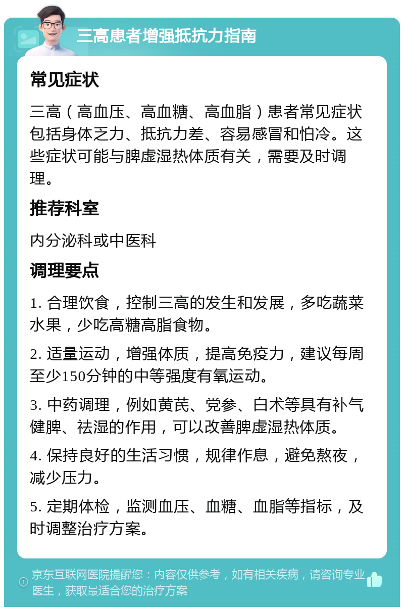 三高患者增强抵抗力指南 常见症状 三高（高血压、高血糖、高血脂）患者常见症状包括身体乏力、抵抗力差、容易感冒和怕冷。这些症状可能与脾虚湿热体质有关，需要及时调理。 推荐科室 内分泌科或中医科 调理要点 1. 合理饮食，控制三高的发生和发展，多吃蔬菜水果，少吃高糖高脂食物。 2. 适量运动，增强体质，提高免疫力，建议每周至少150分钟的中等强度有氧运动。 3. 中药调理，例如黄芪、党参、白术等具有补气健脾、祛湿的作用，可以改善脾虚湿热体质。 4. 保持良好的生活习惯，规律作息，避免熬夜，减少压力。 5. 定期体检，监测血压、血糖、血脂等指标，及时调整治疗方案。