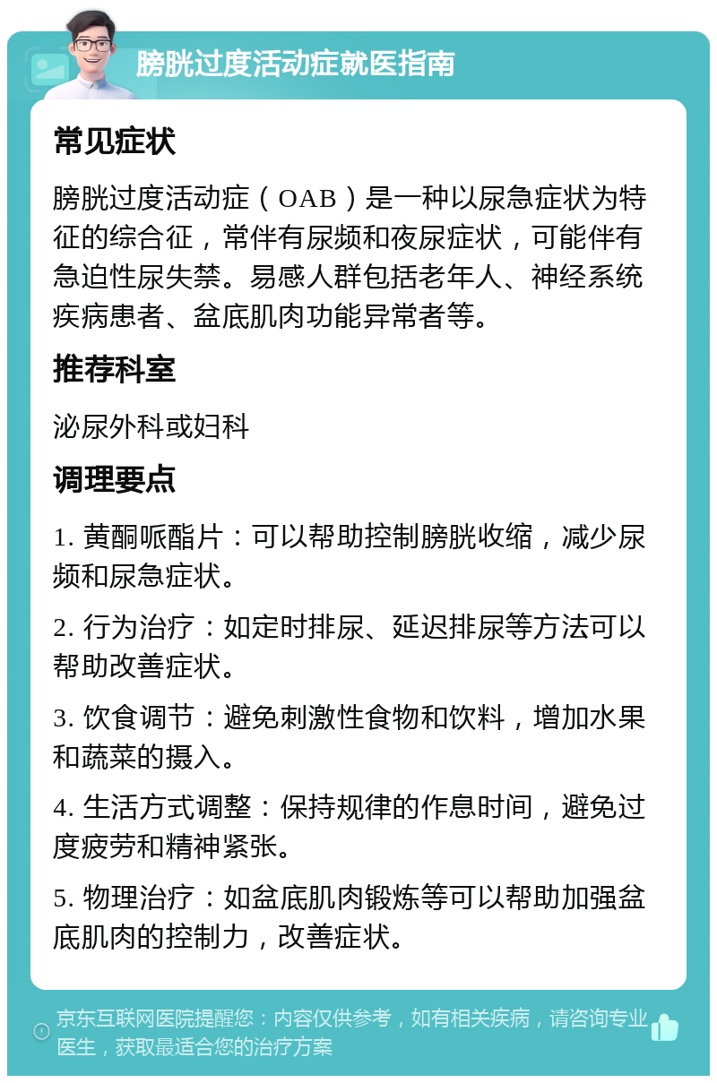 膀胱过度活动症就医指南 常见症状 膀胱过度活动症（OAB）是一种以尿急症状为特征的综合征，常伴有尿频和夜尿症状，可能伴有急迫性尿失禁。易感人群包括老年人、神经系统疾病患者、盆底肌肉功能异常者等。 推荐科室 泌尿外科或妇科 调理要点 1. 黄酮哌酯片：可以帮助控制膀胱收缩，减少尿频和尿急症状。 2. 行为治疗：如定时排尿、延迟排尿等方法可以帮助改善症状。 3. 饮食调节：避免刺激性食物和饮料，增加水果和蔬菜的摄入。 4. 生活方式调整：保持规律的作息时间，避免过度疲劳和精神紧张。 5. 物理治疗：如盆底肌肉锻炼等可以帮助加强盆底肌肉的控制力，改善症状。