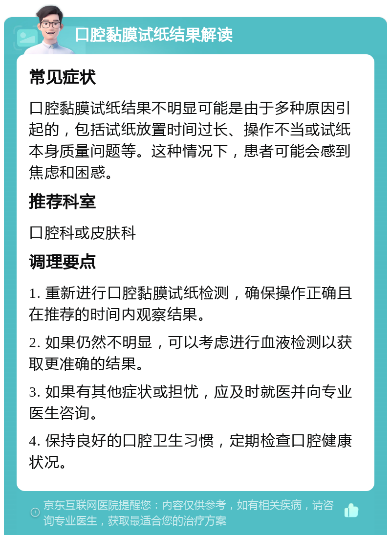 口腔黏膜试纸结果解读 常见症状 口腔黏膜试纸结果不明显可能是由于多种原因引起的，包括试纸放置时间过长、操作不当或试纸本身质量问题等。这种情况下，患者可能会感到焦虑和困惑。 推荐科室 口腔科或皮肤科 调理要点 1. 重新进行口腔黏膜试纸检测，确保操作正确且在推荐的时间内观察结果。 2. 如果仍然不明显，可以考虑进行血液检测以获取更准确的结果。 3. 如果有其他症状或担忧，应及时就医并向专业医生咨询。 4. 保持良好的口腔卫生习惯，定期检查口腔健康状况。