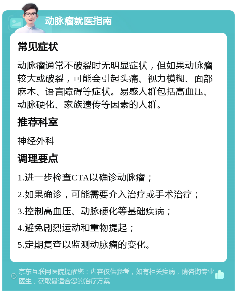 动脉瘤就医指南 常见症状 动脉瘤通常不破裂时无明显症状，但如果动脉瘤较大或破裂，可能会引起头痛、视力模糊、面部麻木、语言障碍等症状。易感人群包括高血压、动脉硬化、家族遗传等因素的人群。 推荐科室 神经外科 调理要点 1.进一步检查CTA以确诊动脉瘤； 2.如果确诊，可能需要介入治疗或手术治疗； 3.控制高血压、动脉硬化等基础疾病； 4.避免剧烈运动和重物提起； 5.定期复查以监测动脉瘤的变化。