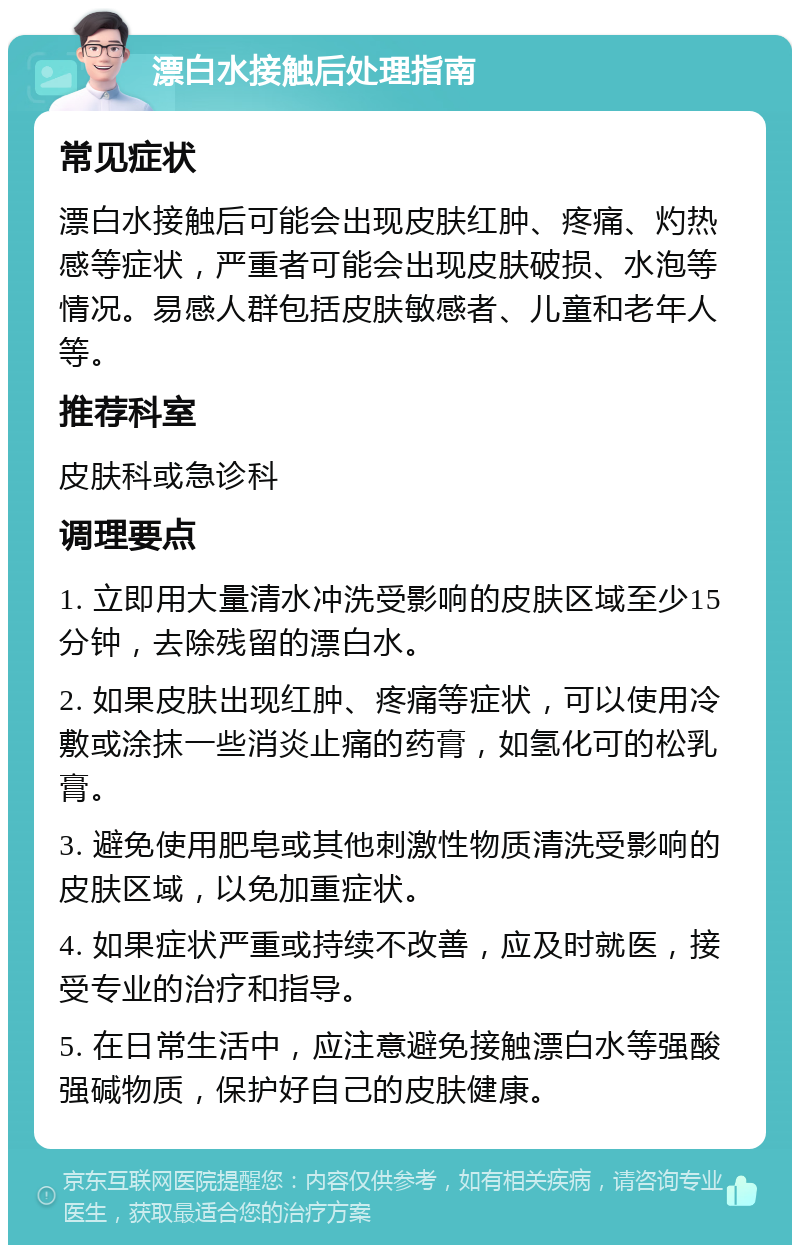 漂白水接触后处理指南 常见症状 漂白水接触后可能会出现皮肤红肿、疼痛、灼热感等症状，严重者可能会出现皮肤破损、水泡等情况。易感人群包括皮肤敏感者、儿童和老年人等。 推荐科室 皮肤科或急诊科 调理要点 1. 立即用大量清水冲洗受影响的皮肤区域至少15分钟，去除残留的漂白水。 2. 如果皮肤出现红肿、疼痛等症状，可以使用冷敷或涂抹一些消炎止痛的药膏，如氢化可的松乳膏。 3. 避免使用肥皂或其他刺激性物质清洗受影响的皮肤区域，以免加重症状。 4. 如果症状严重或持续不改善，应及时就医，接受专业的治疗和指导。 5. 在日常生活中，应注意避免接触漂白水等强酸强碱物质，保护好自己的皮肤健康。