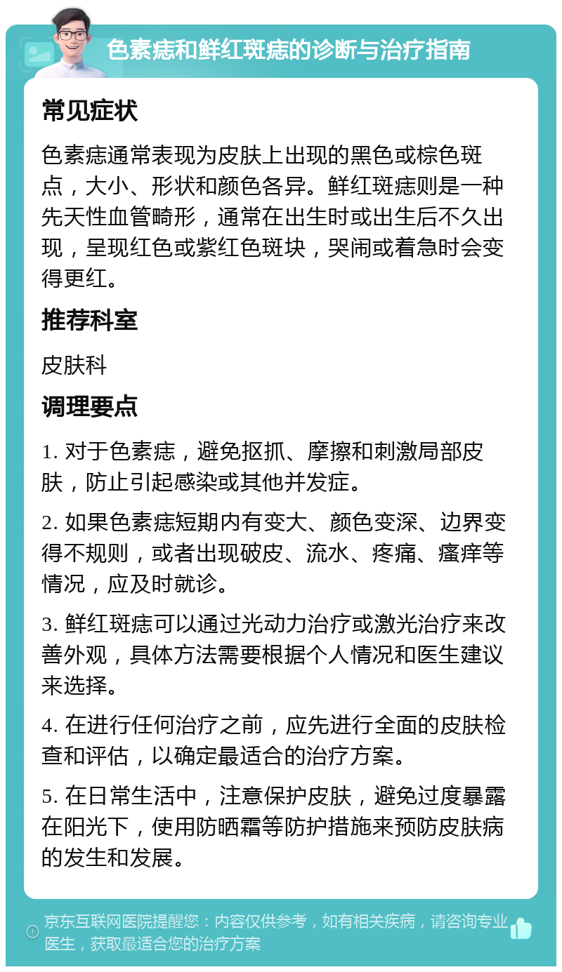 色素痣和鲜红斑痣的诊断与治疗指南 常见症状 色素痣通常表现为皮肤上出现的黑色或棕色斑点，大小、形状和颜色各异。鲜红斑痣则是一种先天性血管畸形，通常在出生时或出生后不久出现，呈现红色或紫红色斑块，哭闹或着急时会变得更红。 推荐科室 皮肤科 调理要点 1. 对于色素痣，避免抠抓、摩擦和刺激局部皮肤，防止引起感染或其他并发症。 2. 如果色素痣短期内有变大、颜色变深、边界变得不规则，或者出现破皮、流水、疼痛、瘙痒等情况，应及时就诊。 3. 鲜红斑痣可以通过光动力治疗或激光治疗来改善外观，具体方法需要根据个人情况和医生建议来选择。 4. 在进行任何治疗之前，应先进行全面的皮肤检查和评估，以确定最适合的治疗方案。 5. 在日常生活中，注意保护皮肤，避免过度暴露在阳光下，使用防晒霜等防护措施来预防皮肤病的发生和发展。