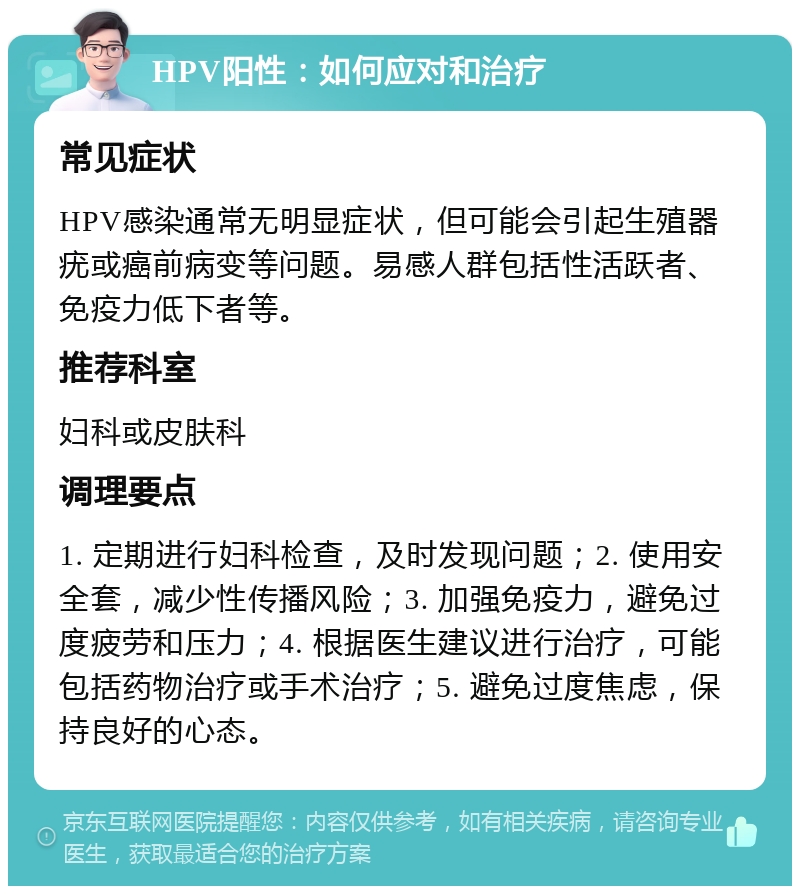 HPV阳性：如何应对和治疗 常见症状 HPV感染通常无明显症状，但可能会引起生殖器疣或癌前病变等问题。易感人群包括性活跃者、免疫力低下者等。 推荐科室 妇科或皮肤科 调理要点 1. 定期进行妇科检查，及时发现问题；2. 使用安全套，减少性传播风险；3. 加强免疫力，避免过度疲劳和压力；4. 根据医生建议进行治疗，可能包括药物治疗或手术治疗；5. 避免过度焦虑，保持良好的心态。