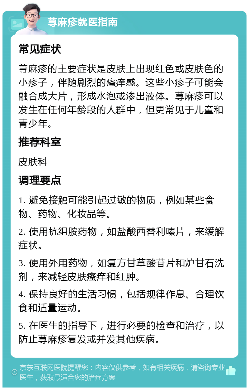 荨麻疹就医指南 常见症状 荨麻疹的主要症状是皮肤上出现红色或皮肤色的小疹子，伴随剧烈的瘙痒感。这些小疹子可能会融合成大片，形成水泡或渗出液体。荨麻疹可以发生在任何年龄段的人群中，但更常见于儿童和青少年。 推荐科室 皮肤科 调理要点 1. 避免接触可能引起过敏的物质，例如某些食物、药物、化妆品等。 2. 使用抗组胺药物，如盐酸西替利嗪片，来缓解症状。 3. 使用外用药物，如复方甘草酸苷片和炉甘石洗剂，来减轻皮肤瘙痒和红肿。 4. 保持良好的生活习惯，包括规律作息、合理饮食和适量运动。 5. 在医生的指导下，进行必要的检查和治疗，以防止荨麻疹复发或并发其他疾病。