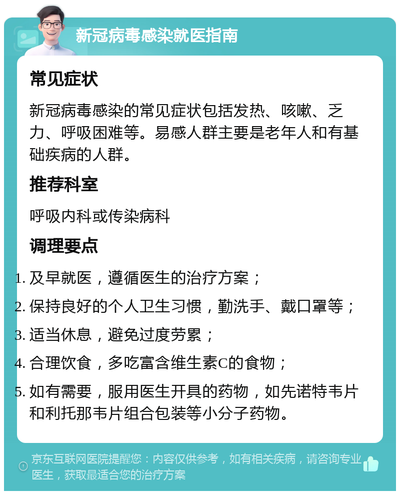 新冠病毒感染就医指南 常见症状 新冠病毒感染的常见症状包括发热、咳嗽、乏力、呼吸困难等。易感人群主要是老年人和有基础疾病的人群。 推荐科室 呼吸内科或传染病科 调理要点 及早就医，遵循医生的治疗方案； 保持良好的个人卫生习惯，勤洗手、戴口罩等； 适当休息，避免过度劳累； 合理饮食，多吃富含维生素C的食物； 如有需要，服用医生开具的药物，如先诺特韦片和利托那韦片组合包装等小分子药物。