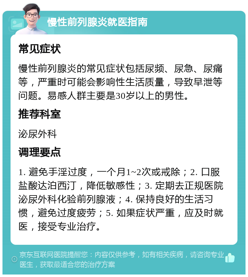 慢性前列腺炎就医指南 常见症状 慢性前列腺炎的常见症状包括尿频、尿急、尿痛等，严重时可能会影响性生活质量，导致早泄等问题。易感人群主要是30岁以上的男性。 推荐科室 泌尿外科 调理要点 1. 避免手淫过度，一个月1~2次或戒除；2. 口服盐酸达泊西汀，降低敏感性；3. 定期去正规医院泌尿外科化验前列腺液；4. 保持良好的生活习惯，避免过度疲劳；5. 如果症状严重，应及时就医，接受专业治疗。