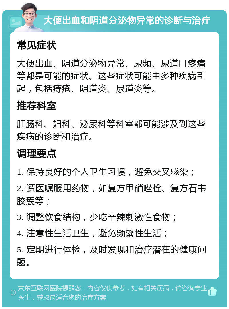 大便出血和阴道分泌物异常的诊断与治疗 常见症状 大便出血、阴道分泌物异常、尿频、尿道口疼痛等都是可能的症状。这些症状可能由多种疾病引起，包括痔疮、阴道炎、尿道炎等。 推荐科室 肛肠科、妇科、泌尿科等科室都可能涉及到这些疾病的诊断和治疗。 调理要点 1. 保持良好的个人卫生习惯，避免交叉感染； 2. 遵医嘱服用药物，如复方甲硝唑栓、复方石韦胶囊等； 3. 调整饮食结构，少吃辛辣刺激性食物； 4. 注意性生活卫生，避免频繁性生活； 5. 定期进行体检，及时发现和治疗潜在的健康问题。