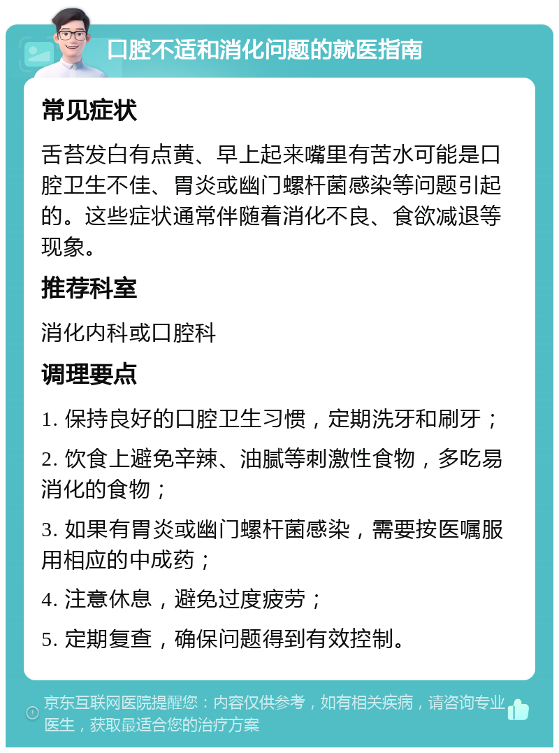 口腔不适和消化问题的就医指南 常见症状 舌苔发白有点黄、早上起来嘴里有苦水可能是口腔卫生不佳、胃炎或幽门螺杆菌感染等问题引起的。这些症状通常伴随着消化不良、食欲减退等现象。 推荐科室 消化内科或口腔科 调理要点 1. 保持良好的口腔卫生习惯，定期洗牙和刷牙； 2. 饮食上避免辛辣、油腻等刺激性食物，多吃易消化的食物； 3. 如果有胃炎或幽门螺杆菌感染，需要按医嘱服用相应的中成药； 4. 注意休息，避免过度疲劳； 5. 定期复查，确保问题得到有效控制。