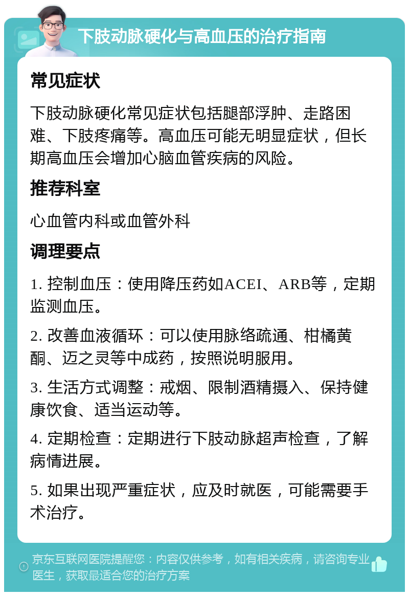 下肢动脉硬化与高血压的治疗指南 常见症状 下肢动脉硬化常见症状包括腿部浮肿、走路困难、下肢疼痛等。高血压可能无明显症状，但长期高血压会增加心脑血管疾病的风险。 推荐科室 心血管内科或血管外科 调理要点 1. 控制血压：使用降压药如ACEI、ARB等，定期监测血压。 2. 改善血液循环：可以使用脉络疏通、柑橘黄酮、迈之灵等中成药，按照说明服用。 3. 生活方式调整：戒烟、限制酒精摄入、保持健康饮食、适当运动等。 4. 定期检查：定期进行下肢动脉超声检查，了解病情进展。 5. 如果出现严重症状，应及时就医，可能需要手术治疗。