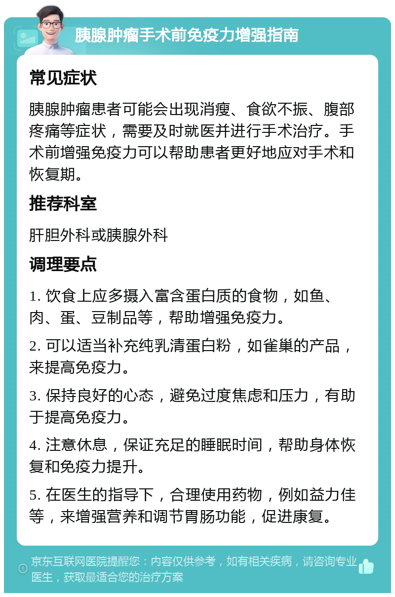 胰腺肿瘤手术前免疫力增强指南 常见症状 胰腺肿瘤患者可能会出现消瘦、食欲不振、腹部疼痛等症状，需要及时就医并进行手术治疗。手术前增强免疫力可以帮助患者更好地应对手术和恢复期。 推荐科室 肝胆外科或胰腺外科 调理要点 1. 饮食上应多摄入富含蛋白质的食物，如鱼、肉、蛋、豆制品等，帮助增强免疫力。 2. 可以适当补充纯乳清蛋白粉，如雀巢的产品，来提高免疫力。 3. 保持良好的心态，避免过度焦虑和压力，有助于提高免疫力。 4. 注意休息，保证充足的睡眠时间，帮助身体恢复和免疫力提升。 5. 在医生的指导下，合理使用药物，例如益力佳等，来增强营养和调节胃肠功能，促进康复。