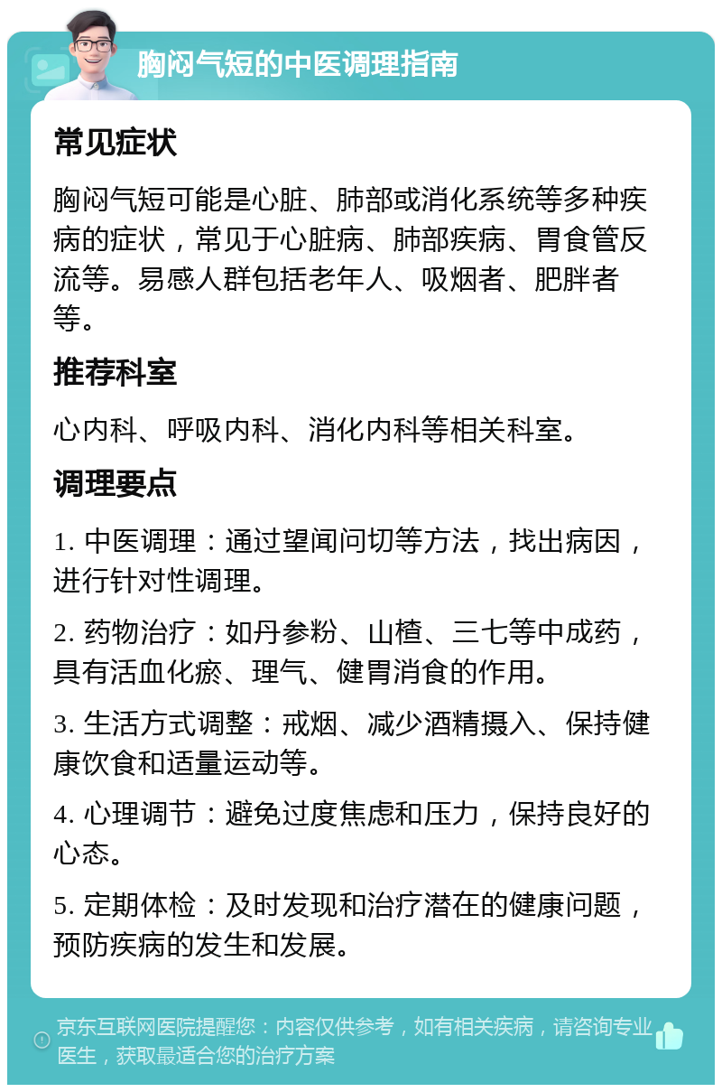 胸闷气短的中医调理指南 常见症状 胸闷气短可能是心脏、肺部或消化系统等多种疾病的症状，常见于心脏病、肺部疾病、胃食管反流等。易感人群包括老年人、吸烟者、肥胖者等。 推荐科室 心内科、呼吸内科、消化内科等相关科室。 调理要点 1. 中医调理：通过望闻问切等方法，找出病因，进行针对性调理。 2. 药物治疗：如丹参粉、山楂、三七等中成药，具有活血化瘀、理气、健胃消食的作用。 3. 生活方式调整：戒烟、减少酒精摄入、保持健康饮食和适量运动等。 4. 心理调节：避免过度焦虑和压力，保持良好的心态。 5. 定期体检：及时发现和治疗潜在的健康问题，预防疾病的发生和发展。