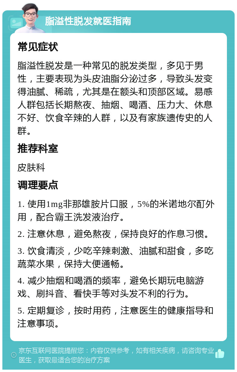 脂溢性脱发就医指南 常见症状 脂溢性脱发是一种常见的脱发类型，多见于男性，主要表现为头皮油脂分泌过多，导致头发变得油腻、稀疏，尤其是在额头和顶部区域。易感人群包括长期熬夜、抽烟、喝酒、压力大、休息不好、饮食辛辣的人群，以及有家族遗传史的人群。 推荐科室 皮肤科 调理要点 1. 使用1mg非那雄胺片口服，5%的米诺地尔酊外用，配合霸王洗发液治疗。 2. 注意休息，避免熬夜，保持良好的作息习惯。 3. 饮食清淡，少吃辛辣刺激、油腻和甜食，多吃蔬菜水果，保持大便通畅。 4. 减少抽烟和喝酒的频率，避免长期玩电脑游戏、刷抖音、看快手等对头发不利的行为。 5. 定期复诊，按时用药，注意医生的健康指导和注意事项。