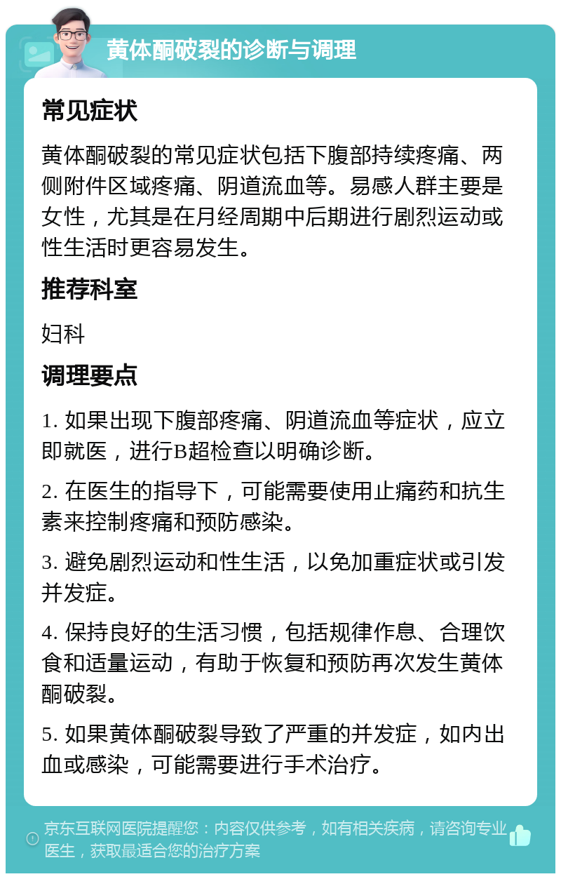 黄体酮破裂的诊断与调理 常见症状 黄体酮破裂的常见症状包括下腹部持续疼痛、两侧附件区域疼痛、阴道流血等。易感人群主要是女性，尤其是在月经周期中后期进行剧烈运动或性生活时更容易发生。 推荐科室 妇科 调理要点 1. 如果出现下腹部疼痛、阴道流血等症状，应立即就医，进行B超检查以明确诊断。 2. 在医生的指导下，可能需要使用止痛药和抗生素来控制疼痛和预防感染。 3. 避免剧烈运动和性生活，以免加重症状或引发并发症。 4. 保持良好的生活习惯，包括规律作息、合理饮食和适量运动，有助于恢复和预防再次发生黄体酮破裂。 5. 如果黄体酮破裂导致了严重的并发症，如内出血或感染，可能需要进行手术治疗。