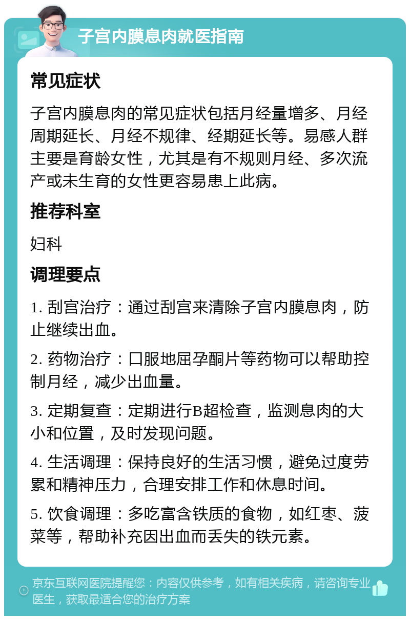 子宫内膜息肉就医指南 常见症状 子宫内膜息肉的常见症状包括月经量增多、月经周期延长、月经不规律、经期延长等。易感人群主要是育龄女性，尤其是有不规则月经、多次流产或未生育的女性更容易患上此病。 推荐科室 妇科 调理要点 1. 刮宫治疗：通过刮宫来清除子宫内膜息肉，防止继续出血。 2. 药物治疗：口服地屈孕酮片等药物可以帮助控制月经，减少出血量。 3. 定期复查：定期进行B超检查，监测息肉的大小和位置，及时发现问题。 4. 生活调理：保持良好的生活习惯，避免过度劳累和精神压力，合理安排工作和休息时间。 5. 饮食调理：多吃富含铁质的食物，如红枣、菠菜等，帮助补充因出血而丢失的铁元素。