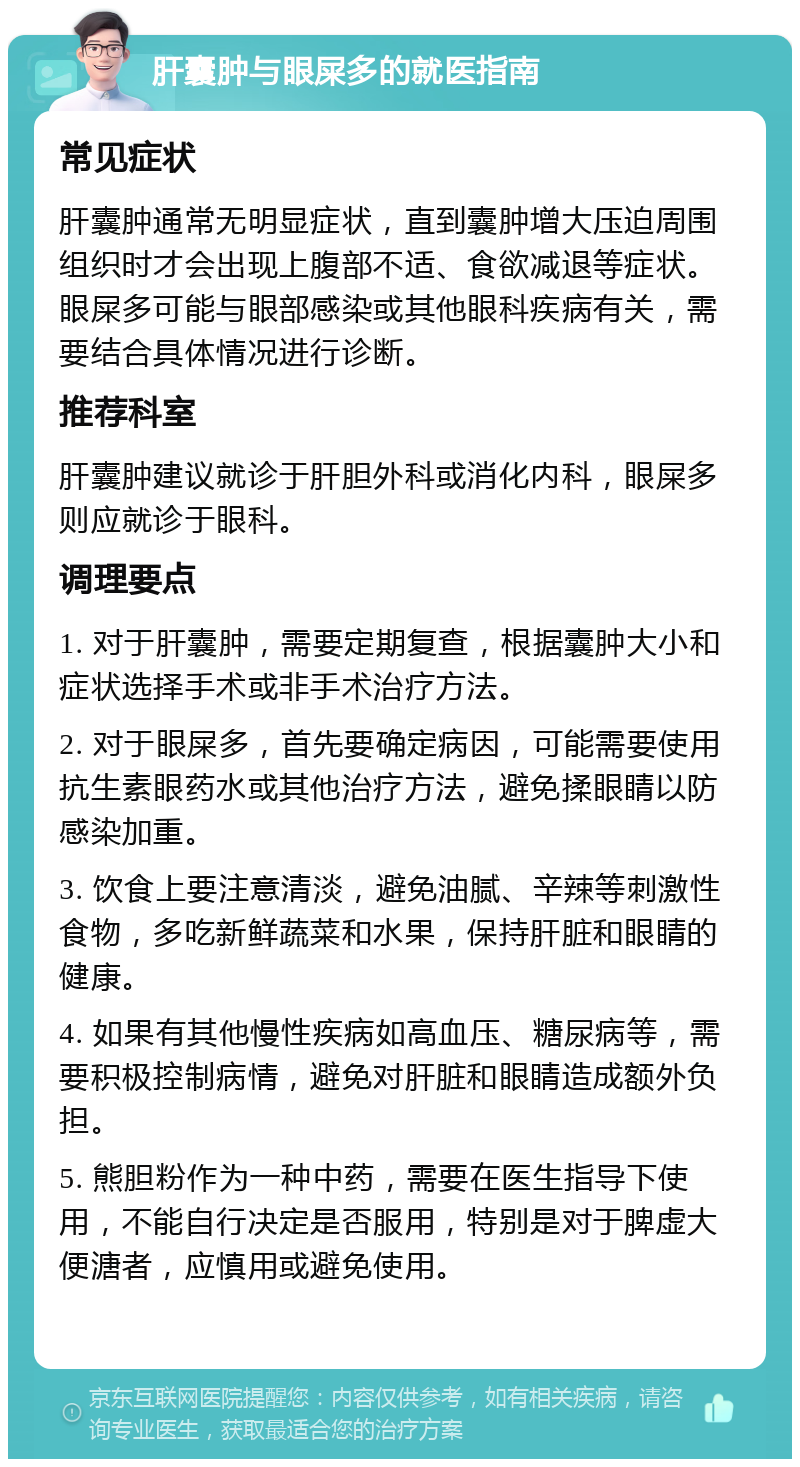 肝囊肿与眼屎多的就医指南 常见症状 肝囊肿通常无明显症状，直到囊肿增大压迫周围组织时才会出现上腹部不适、食欲减退等症状。眼屎多可能与眼部感染或其他眼科疾病有关，需要结合具体情况进行诊断。 推荐科室 肝囊肿建议就诊于肝胆外科或消化内科，眼屎多则应就诊于眼科。 调理要点 1. 对于肝囊肿，需要定期复查，根据囊肿大小和症状选择手术或非手术治疗方法。 2. 对于眼屎多，首先要确定病因，可能需要使用抗生素眼药水或其他治疗方法，避免揉眼睛以防感染加重。 3. 饮食上要注意清淡，避免油腻、辛辣等刺激性食物，多吃新鲜蔬菜和水果，保持肝脏和眼睛的健康。 4. 如果有其他慢性疾病如高血压、糖尿病等，需要积极控制病情，避免对肝脏和眼睛造成额外负担。 5. 熊胆粉作为一种中药，需要在医生指导下使用，不能自行决定是否服用，特别是对于脾虚大便溏者，应慎用或避免使用。