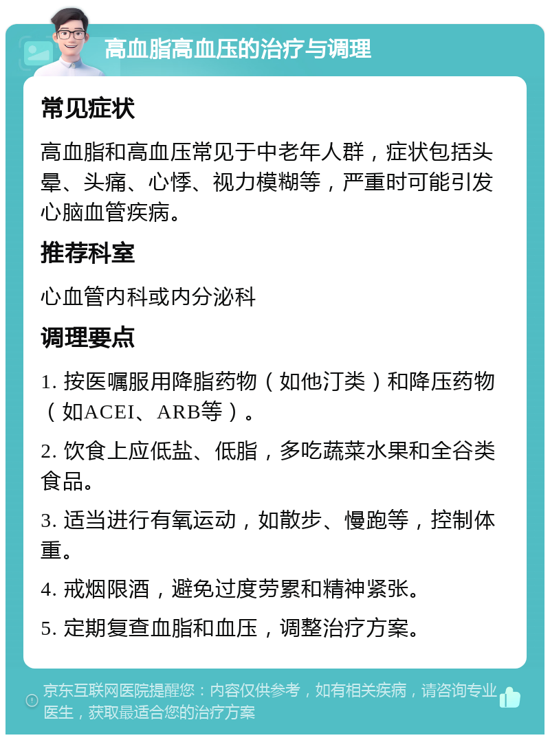 高血脂高血压的治疗与调理 常见症状 高血脂和高血压常见于中老年人群，症状包括头晕、头痛、心悸、视力模糊等，严重时可能引发心脑血管疾病。 推荐科室 心血管内科或内分泌科 调理要点 1. 按医嘱服用降脂药物（如他汀类）和降压药物（如ACEI、ARB等）。 2. 饮食上应低盐、低脂，多吃蔬菜水果和全谷类食品。 3. 适当进行有氧运动，如散步、慢跑等，控制体重。 4. 戒烟限酒，避免过度劳累和精神紧张。 5. 定期复查血脂和血压，调整治疗方案。