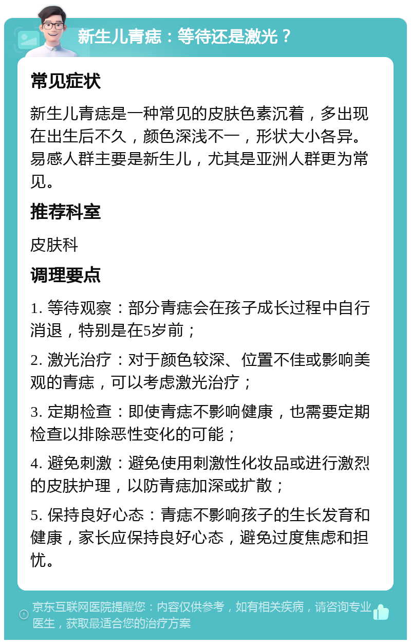 新生儿青痣：等待还是激光？ 常见症状 新生儿青痣是一种常见的皮肤色素沉着，多出现在出生后不久，颜色深浅不一，形状大小各异。易感人群主要是新生儿，尤其是亚洲人群更为常见。 推荐科室 皮肤科 调理要点 1. 等待观察：部分青痣会在孩子成长过程中自行消退，特别是在5岁前； 2. 激光治疗：对于颜色较深、位置不佳或影响美观的青痣，可以考虑激光治疗； 3. 定期检查：即使青痣不影响健康，也需要定期检查以排除恶性变化的可能； 4. 避免刺激：避免使用刺激性化妆品或进行激烈的皮肤护理，以防青痣加深或扩散； 5. 保持良好心态：青痣不影响孩子的生长发育和健康，家长应保持良好心态，避免过度焦虑和担忧。