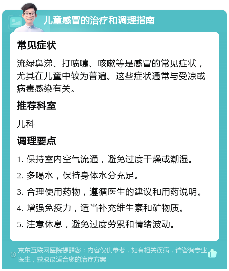 儿童感冒的治疗和调理指南 常见症状 流绿鼻涕、打喷嚏、咳嗽等是感冒的常见症状，尤其在儿童中较为普遍。这些症状通常与受凉或病毒感染有关。 推荐科室 儿科 调理要点 1. 保持室内空气流通，避免过度干燥或潮湿。 2. 多喝水，保持身体水分充足。 3. 合理使用药物，遵循医生的建议和用药说明。 4. 增强免疫力，适当补充维生素和矿物质。 5. 注意休息，避免过度劳累和情绪波动。