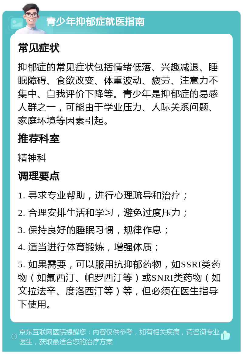 青少年抑郁症就医指南 常见症状 抑郁症的常见症状包括情绪低落、兴趣减退、睡眠障碍、食欲改变、体重波动、疲劳、注意力不集中、自我评价下降等。青少年是抑郁症的易感人群之一，可能由于学业压力、人际关系问题、家庭环境等因素引起。 推荐科室 精神科 调理要点 1. 寻求专业帮助，进行心理疏导和治疗； 2. 合理安排生活和学习，避免过度压力； 3. 保持良好的睡眠习惯，规律作息； 4. 适当进行体育锻炼，增强体质； 5. 如果需要，可以服用抗抑郁药物，如SSRI类药物（如氟西汀、帕罗西汀等）或SNRI类药物（如文拉法辛、度洛西汀等）等，但必须在医生指导下使用。