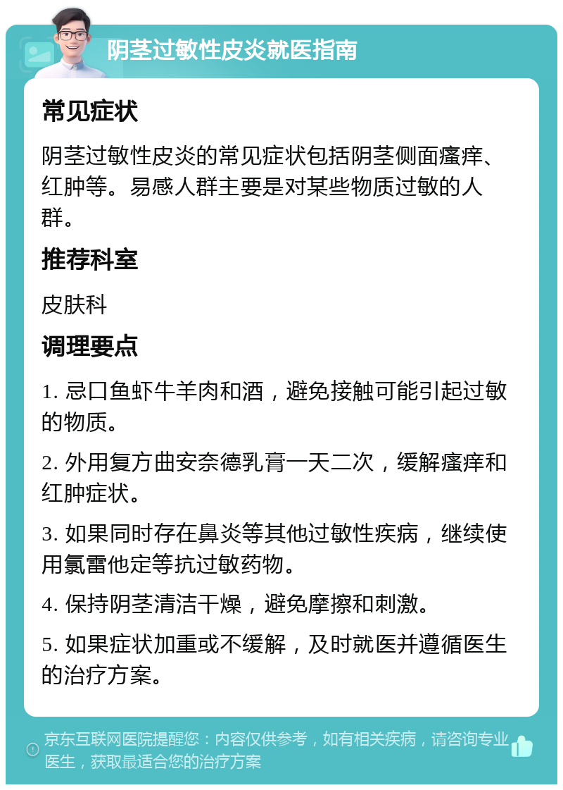 阴茎过敏性皮炎就医指南 常见症状 阴茎过敏性皮炎的常见症状包括阴茎侧面瘙痒、红肿等。易感人群主要是对某些物质过敏的人群。 推荐科室 皮肤科 调理要点 1. 忌口鱼虾牛羊肉和酒，避免接触可能引起过敏的物质。 2. 外用复方曲安奈德乳膏一天二次，缓解瘙痒和红肿症状。 3. 如果同时存在鼻炎等其他过敏性疾病，继续使用氯雷他定等抗过敏药物。 4. 保持阴茎清洁干燥，避免摩擦和刺激。 5. 如果症状加重或不缓解，及时就医并遵循医生的治疗方案。