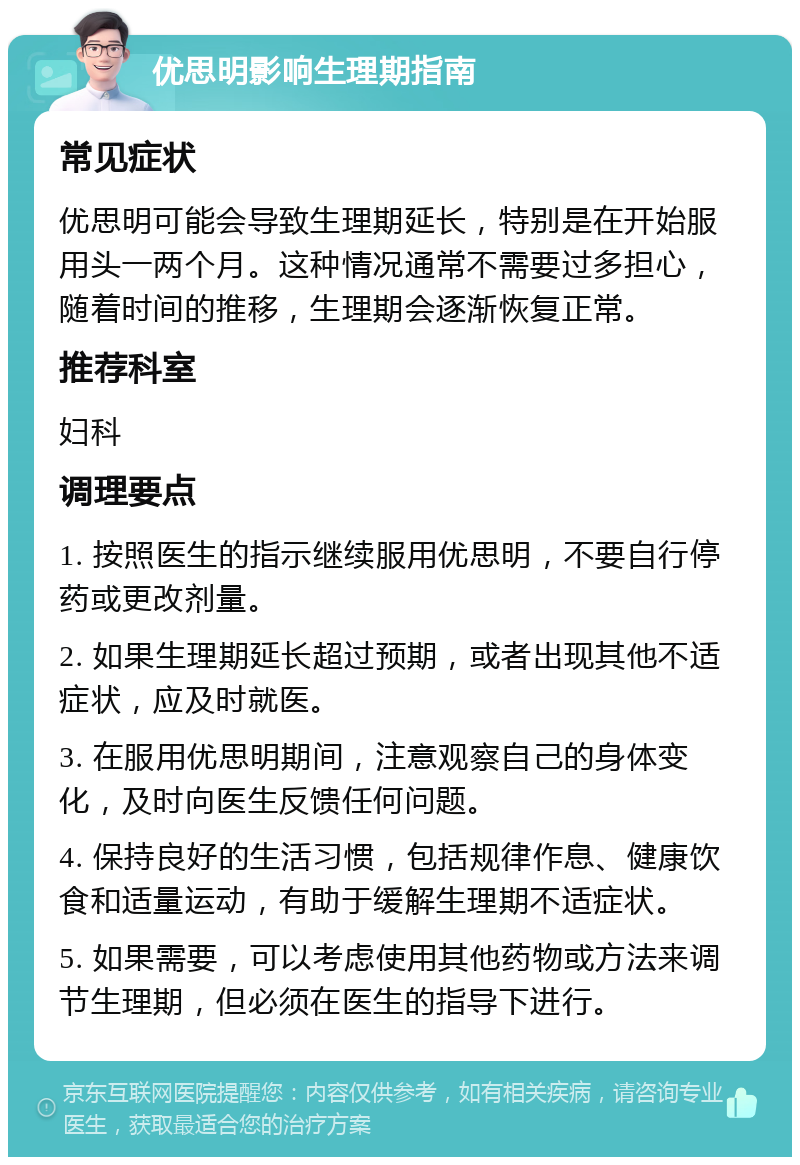 优思明影响生理期指南 常见症状 优思明可能会导致生理期延长，特别是在开始服用头一两个月。这种情况通常不需要过多担心，随着时间的推移，生理期会逐渐恢复正常。 推荐科室 妇科 调理要点 1. 按照医生的指示继续服用优思明，不要自行停药或更改剂量。 2. 如果生理期延长超过预期，或者出现其他不适症状，应及时就医。 3. 在服用优思明期间，注意观察自己的身体变化，及时向医生反馈任何问题。 4. 保持良好的生活习惯，包括规律作息、健康饮食和适量运动，有助于缓解生理期不适症状。 5. 如果需要，可以考虑使用其他药物或方法来调节生理期，但必须在医生的指导下进行。