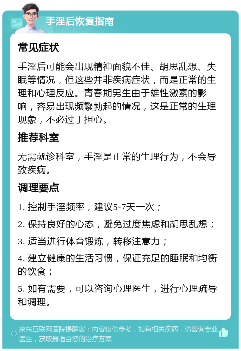 手淫后恢复指南 常见症状 手淫后可能会出现精神面貌不佳、胡思乱想、失眠等情况，但这些并非疾病症状，而是正常的生理和心理反应。青春期男生由于雄性激素的影响，容易出现频繁勃起的情况，这是正常的生理现象，不必过于担心。 推荐科室 无需就诊科室，手淫是正常的生理行为，不会导致疾病。 调理要点 1. 控制手淫频率，建议5-7天一次； 2. 保持良好的心态，避免过度焦虑和胡思乱想； 3. 适当进行体育锻炼，转移注意力； 4. 建立健康的生活习惯，保证充足的睡眠和均衡的饮食； 5. 如有需要，可以咨询心理医生，进行心理疏导和调理。