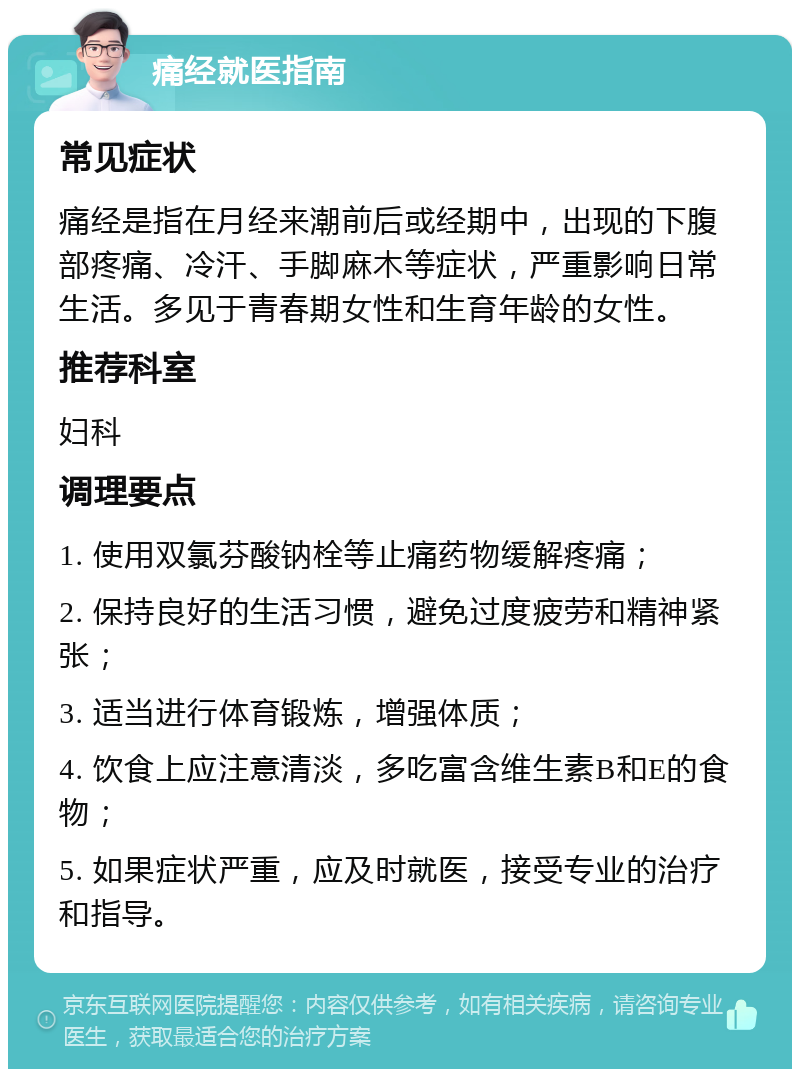 痛经就医指南 常见症状 痛经是指在月经来潮前后或经期中，出现的下腹部疼痛、冷汗、手脚麻木等症状，严重影响日常生活。多见于青春期女性和生育年龄的女性。 推荐科室 妇科 调理要点 1. 使用双氯芬酸钠栓等止痛药物缓解疼痛； 2. 保持良好的生活习惯，避免过度疲劳和精神紧张； 3. 适当进行体育锻炼，增强体质； 4. 饮食上应注意清淡，多吃富含维生素B和E的食物； 5. 如果症状严重，应及时就医，接受专业的治疗和指导。