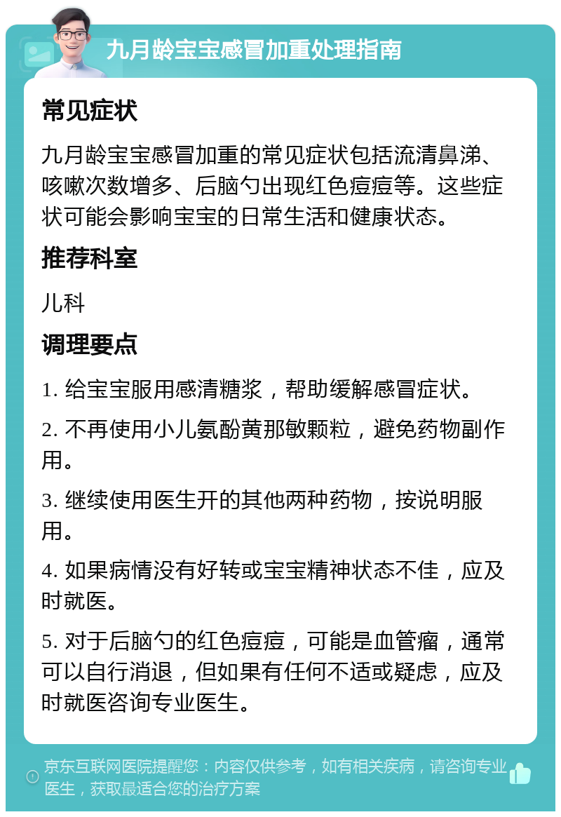 九月龄宝宝感冒加重处理指南 常见症状 九月龄宝宝感冒加重的常见症状包括流清鼻涕、咳嗽次数增多、后脑勺出现红色痘痘等。这些症状可能会影响宝宝的日常生活和健康状态。 推荐科室 儿科 调理要点 1. 给宝宝服用感清糖浆，帮助缓解感冒症状。 2. 不再使用小儿氨酚黄那敏颗粒，避免药物副作用。 3. 继续使用医生开的其他两种药物，按说明服用。 4. 如果病情没有好转或宝宝精神状态不佳，应及时就医。 5. 对于后脑勺的红色痘痘，可能是血管瘤，通常可以自行消退，但如果有任何不适或疑虑，应及时就医咨询专业医生。