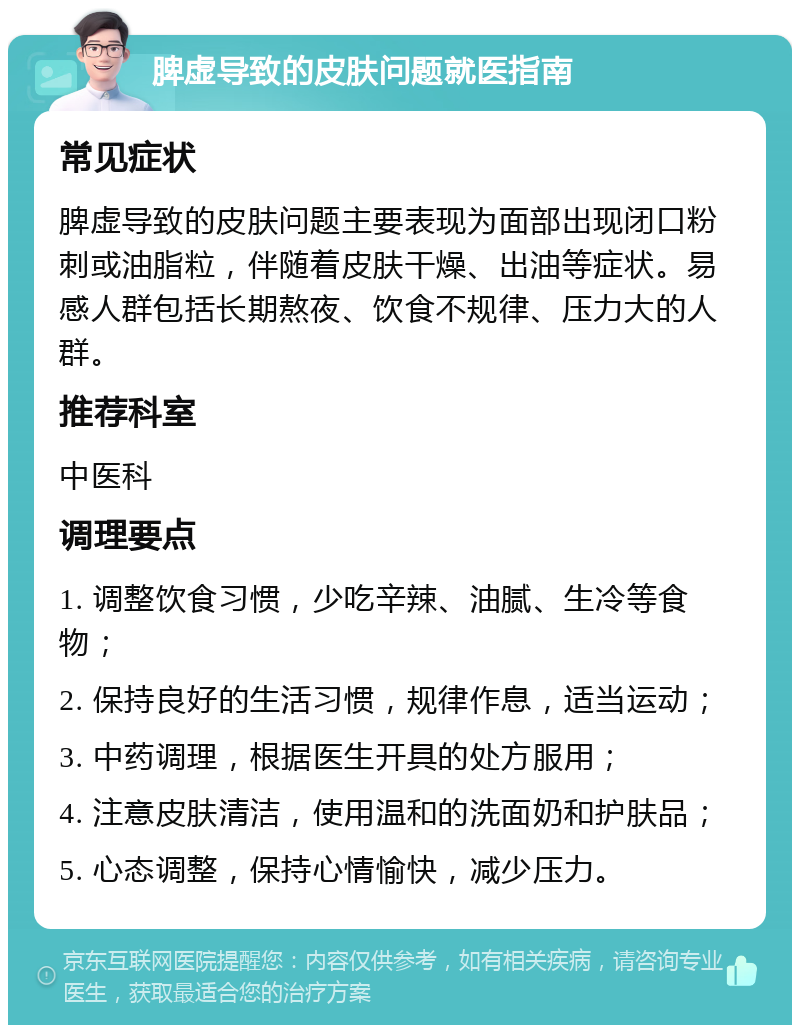 脾虚导致的皮肤问题就医指南 常见症状 脾虚导致的皮肤问题主要表现为面部出现闭口粉刺或油脂粒，伴随着皮肤干燥、出油等症状。易感人群包括长期熬夜、饮食不规律、压力大的人群。 推荐科室 中医科 调理要点 1. 调整饮食习惯，少吃辛辣、油腻、生冷等食物； 2. 保持良好的生活习惯，规律作息，适当运动； 3. 中药调理，根据医生开具的处方服用； 4. 注意皮肤清洁，使用温和的洗面奶和护肤品； 5. 心态调整，保持心情愉快，减少压力。