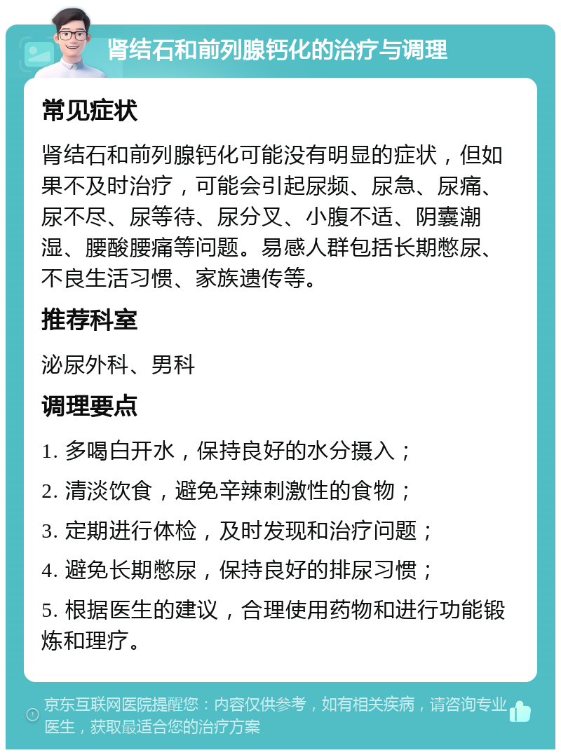 肾结石和前列腺钙化的治疗与调理 常见症状 肾结石和前列腺钙化可能没有明显的症状，但如果不及时治疗，可能会引起尿频、尿急、尿痛、尿不尽、尿等待、尿分叉、小腹不适、阴囊潮湿、腰酸腰痛等问题。易感人群包括长期憋尿、不良生活习惯、家族遗传等。 推荐科室 泌尿外科、男科 调理要点 1. 多喝白开水，保持良好的水分摄入； 2. 清淡饮食，避免辛辣刺激性的食物； 3. 定期进行体检，及时发现和治疗问题； 4. 避免长期憋尿，保持良好的排尿习惯； 5. 根据医生的建议，合理使用药物和进行功能锻炼和理疗。