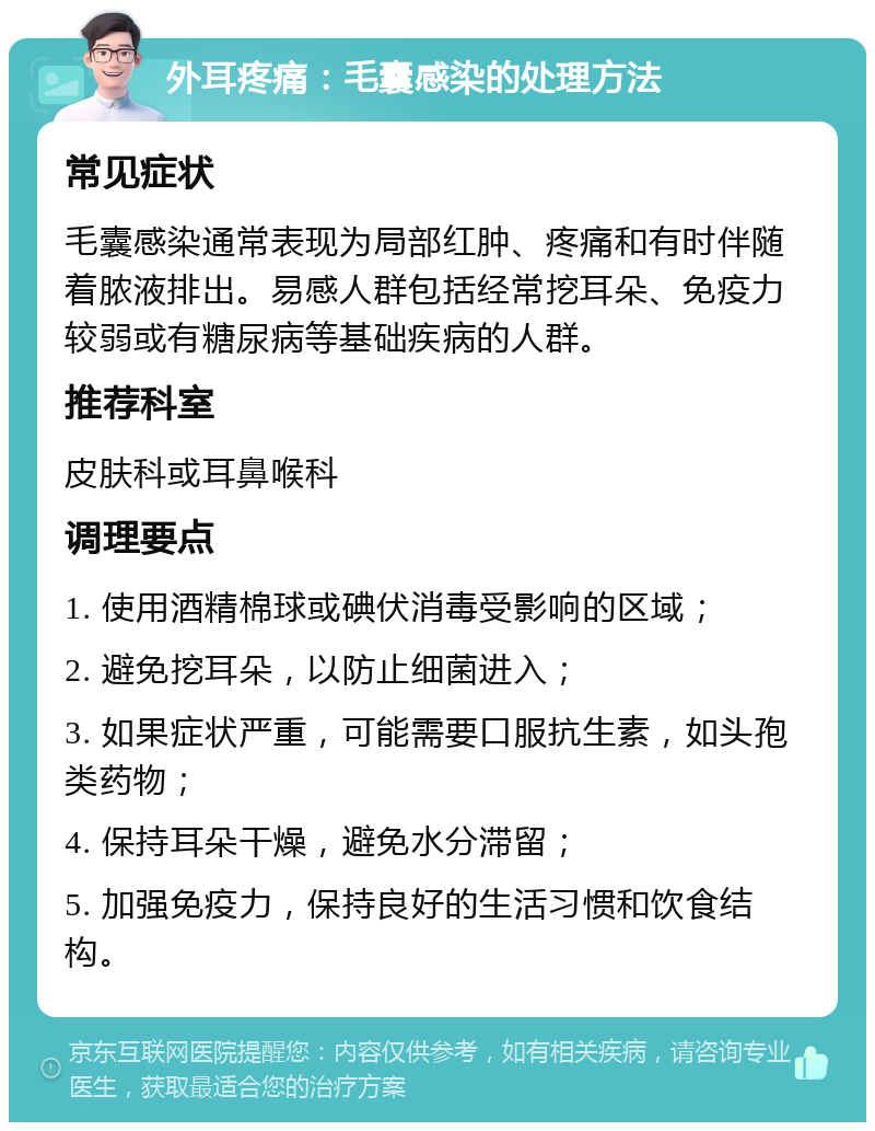 外耳疼痛：毛囊感染的处理方法 常见症状 毛囊感染通常表现为局部红肿、疼痛和有时伴随着脓液排出。易感人群包括经常挖耳朵、免疫力较弱或有糖尿病等基础疾病的人群。 推荐科室 皮肤科或耳鼻喉科 调理要点 1. 使用酒精棉球或碘伏消毒受影响的区域； 2. 避免挖耳朵，以防止细菌进入； 3. 如果症状严重，可能需要口服抗生素，如头孢类药物； 4. 保持耳朵干燥，避免水分滞留； 5. 加强免疫力，保持良好的生活习惯和饮食结构。